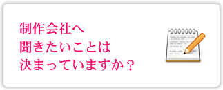 制作会社へ聞きたいことは決まっていますか？