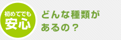 初めてでも安心｜どんな種類があるの？